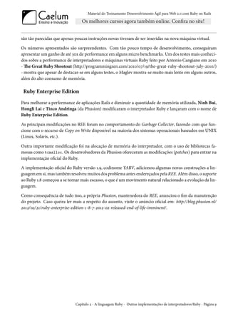 Material do Treinamento Desenvolvimento Ágil para Web 2.0 com Ruby on Rails




são tão parecidas que apenas poucas instruções novas tiveram de ser inseridas na nova máquina virtual.

Os números apresentados são surpreendentes. Com tão pouco tempo de desenvolvimento, conseguiram
apresentar um ganho de até 30x de performance em alguns micro benchmarks. Um dos testes mais conheci-
dos sobre a performance de interpretadores e máquinas virtuais Ruby feito por Antonio Cangiano em 2010
- The Great Ruby Shootout (http://programmingzen.com/2010/07/19/the-great-ruby-shootout-july-2010/)
- mostra que apesar de destacar-se em alguns testes, o Maglev mostra-se muito mais lento em alguns outros,
além do alto consumo de memória.

 Ruby Enterprise Edition

Para melhorar a performance de aplicações Rails e diminuir a quantidade de memória utilizada, Ninh Bui,
Hongli Lai e Tinco Andringa (da Phusion) modificaram o interpretador Ruby e lançaram com o nome de
Ruby Enterprise Edition.

As principais modificações no REE foram no comportamento do Garbage Collector, fazendo com que fun-
cione com o recurso de Copy on Write disponível na maioria dos sistemas operacionais baseados em UNIX
(Linux, Solaris, etc.).

Outra importante modificação foi na alocação de memória do interpretador, com o uso de bibliotecas fa-
mosas como tcmalloc. Os desenvolvedores da Phusion ofereceram as modificações (patches) para entrar na
implementação oficial do Ruby.

A implementação oficial do Ruby versão 1.9, codinome YARV, adicionou algumas novas construções a lin-
guagem em si, mas também resolveu muitos dos problema antes endereçados pela REE. Além disso, o suporte
ao Ruby 1.8 começou a se tornar mais escasso, o que é um movimento natural relacionado a evolução da lin-
guagem.

Como consequência de tudo isso, a própria Phusion, mantenedora do REE, anunciou o fim da manutenção
do projeto. Caso queira ler mais a respeito do assunto, visite o anúncio oficial em: http://blog.phusion.nl/
2012/02/21/ruby-enterprise-edition-1-8-7-2012-02-released-end-of-life-imminent/.




                              Capítulo 2 - A linguagem Ruby - Outras implementações de interpretadores Ruby - Página 9
 