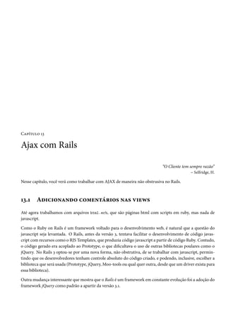 Capítulo 13

Ajax com Rails

                                                                              “O Cliente tem sempre razão”
                                                                                              – Selfridge, H.

Nesse capítulo, você verá como trabalhar com AJAX de maneira não obstrusiva no Rails.



13.1    Adicionando comentários nas views
Até agora trabalhamos com arquivos html.erb, que são páginas html com scripts em ruby, mas nada de
javascript.

Como o Ruby on Rails é um framework voltado para o desenvolvimento web, é natural que a questão do
javascript seja levantada. O Rails, antes da versão 3, tentava facilitar o desenvolvimento de código javas-
cript com recursos como o RJS Templates, que produzia código javascript a partir de código Ruby. Contudo,
o código gerado era acoplado ao Prototype, o que dificultava o uso de outras bibliotecas poulares como o
jQuery. No Rails 3 optou-se por uma nova forma, não obstrutiva, de se trabalhar com javascript, permin-
tindo que os desenvolvedores tenham controle absoluto do código criado, e podendo, inclusive, escolher a
biblioteca que será usada (Prototype, jQuery, Moo-tools ou qual quer outra, desde que um driver exista para
essa biblioteca).

Outra mudança interessante que mostra que o Rails é um framework em constante evolução foi a adoção do
framework jQuery como padrão a apartir da versão 3.1.
 