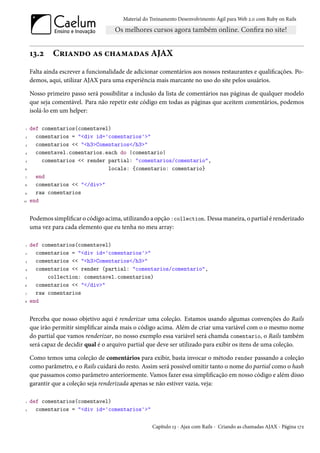 Material do Treinamento Desenvolvimento Ágil para Web 2.0 com Ruby on Rails




     13.2     Criando as chamadas AJAX
     Falta ainda escrever a funcionalidade de adicionar comentários aos nossos restaurantes e qualificações. Po-
     demos, aqui, utilizar AJAX para uma experiência mais marcante no uso do site pelos usuários.

     Nosso primeiro passo será possibilitar a inclusão da lista de comentários nas páginas de qualquer modelo
     que seja comentável. Para não repetir este código em todas as páginas que aceitem comentários, podemos
     isolá-lo em um helper:

 1   def comentarios(comentavel)
 2     comentarios = "<div id='comentarios'>"
 3     comentarios << "<h3>Comentarios</h3>"
4      comentavel.comentarios.each do |comentario|
 5       comentarios << render partial: "comentarios/comentario",
6                              locals: {comentario: comentario}
 7     end
8      comentarios << "</div>"
9      raw comentarios
10   end


     Podemos simplificar o código acima, utilizando a opção :collection. Dessa maneira, o partial é renderizado
     uma vez para cada elemento que eu tenha no meu array:

 1   def comentarios(comentavel)
 2     comentarios = "<div id='comentarios'>"
 3     comentarios << "<h3>Comentarios</h3>"
4      comentarios << render (partial: "comentarios/comentario",
 5         collection: comentavel.comentarios)
6      comentarios << "</div>"
 7     raw comentarios
8    end


     Perceba que nosso objetivo aqui é renderizar uma coleção. Estamos usando algumas convenções do Rails
     que irão permitir simplificar ainda mais o código acima. Além de criar uma variável com o o mesmo nome
     do partial que vamos renderizar, no nosso exemplo essa variável será chamda comentario, o Rails também
     será capaz de decidir qual é o arquivo partial que deve ser utilizado para exibir os itens de uma coleção.

     Como temos uma coleção de comentários para exibir, basta invocar o método render passando a coleção
     como parâmetro, e o Rails cuidará do resto. Assim será possível omitir tanto o nome do partial como o hash
     que passamos como parâmetro anteriormente. Vamos fazer essa simplificação em nosso código e além disso
     garantir que a coleção seja renderizada apenas se não estiver vazia, veja:

 1   def comentarios(comentavel)
 2     comentarios = "<div id='comentarios'>"

                                                     Capítulo 13 - Ajax com Rails - Criando as chamadas AJAX - Página 172
 