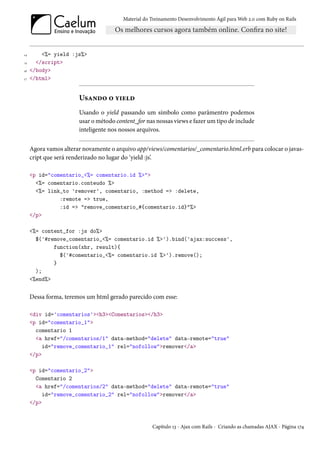 Material do Treinamento Desenvolvimento Ágil para Web 2.0 com Ruby on Rails




14       <%= yield :js%>
15     </script>
16   </body>
17   </html>


                       Usando o yield
                       Usando o yield passando um símbolo como parâmentro podemos
                       usar o método content_for nas nossas views e fazer um tipo de include
                       inteligente nos nossos arquivos.


     Agora vamos alterar novamente o arquivo app/views/comentarios/_comentario.html.erb para colocar o javas-
     cript que será renderizado no lugar do ‘yield :js’.

     <p id="comentario_<%= comentario.id %>">
       <%= comentario.conteudo %>
       <%= link_to 'remover', comentario, :method => :delete,
               :remote => true,
               :id => "remove_comentario_#{comentario.id}"%>
     </p>

     <%= content_for :js do%>
       $('#remove_comentario_<%= comentario.id %>').bind('ajax:success',
             function(xhr, result){
               $('#comentario_<%= comentario.id %>').remove();
             }
       );
     <%end%>


     Dessa forma, teremos um html gerado parecido com esse:

     <div id='comentarios'><h3><Comentarios></h3>
     <p id="comentario_1">
       comentario 1
       <a href="/comentarios/1" data-method="delete" data-remote="true"
          id="remove_comentario_1" rel="nofollow">remover</a>
     </p>

     <p id="comentario_2">
       Comentario 2
       <a href="/comentarios/2" data-method="delete" data-remote="true"
          id="remove_comentario_2" rel="nofollow">remover</a>
     </p>



                                                    Capítulo 13 - Ajax com Rails - Criando as chamadas AJAX - Página 174
 