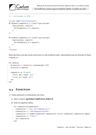 Material do Treinamento Desenvolvimento Ágil para Web 2.0 com Ruby on Rails




    <!-- Continuação do HTML -->

    <script type="text/javascript">
    $('#remove_comentario_1').bind('ajax:success',
        function(xhr, result){
          $('#comentario_1').remove();
        }
    );

    $('#remove_comentario_2').bind('ajax:success',
        function(xhr, result){
          $('#comentario_2').remove();
        }
    );
    </script>


    Basta fazermos com que nossa action destroy não renderize nada , adicionando mais um formato ao bloco
    respond_to:


1   def destroy
2     @comentario = Comentario.find(params[:id])
3     @comentario.destroy
4

5     respond_to do |format|
6       format.xml { head :ok }
7       format.js { head :ok }
8     end
9   end



    13.3      Exercícios
    1) Vamos adicionar os comentários nas views.

       a) Abra o arquivo app/helpers/application_helper.rb
      b) Insira as seguintes linhas:
        1   def comentarios(comentavel)
        2     comentarios = "<div id='comentarios'>"
        3     comentarios << "<h3>Comentarios</h3>"
        4     comentarios << render(comentavel.comentarios) unless comentavel.comentarios.empty?
        5     comentarios << "</div>"
        6     raw comentarios
        7   end


                                                                   Capítulo 13 - Ajax com Rails - Exercícios - Página 175
 