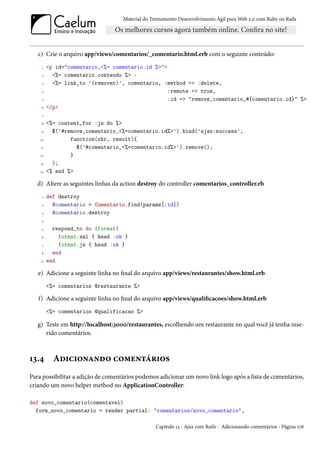 Material do Treinamento Desenvolvimento Ágil para Web 2.0 com Ruby on Rails




   c) Crie o arquivo app/views/comentarios/_comentario.html.erb com o seguinte conteúdo:
     1   <p id="comentario_<%= comentario.id %>">
     2     <%= comentario.conteudo %> -
     3     <%= link_to '(remover)', comentario, :method => :delete,
    4                                            :remote => true,
     5                                           :id => "remove_comentario_#{comentario.id}" %>
    6    </p>
     7

    8    <%= content_for :js do %>
    9      $('#remove_comentario_<%=comentario.id%>').bind('ajax:success',
    10           function(xhr, result){
    11             $('#comentario_<%=comentario.id%>').remove();
    12           }
    13     );
    14   <% end %>

   d) Altere as seguintes linhas da action destroy do controller comentarios_controller.rb
     1   def destroy
     2     @comentario = Comentario.find(params[:id])
     3     @comentario.destroy
    4

     5     respond_to do |format|
    6        format.xml { head :ok }
     7       format.js { head :ok }
    8      end
    9    end

   e) Adicione a seguinte linha no final do arquivo app/views/restaurantes/show.html.erb
         <%= comentarios @restaurante %>

   f) Adicione a seguinte linha no final do arquivo app/views/qualificacoes/show.html.erb
         <%= comentarios @qualificacao %>

   g) Teste em http://localhost:3000/restaurantes, escolhendo um restaurante no qual você já tenha inse-
      rido comentários.



13.4       Adicionando comentários
Para possibilitar a adição de comentários podemos adicionar um novo link logo após a lista de comentários,
criando um novo helper method no ApplicationController:

def novo_comentario(comentavel)
  form_novo_comentario = render partial: "comentarios/novo_comentario",

                                                  Capítulo 13 - Ajax com Rails - Adicionando comentários - Página 176
 