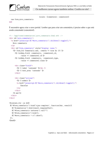 Material do Treinamento Desenvolvimento Ágil para Web 2.0 com Ruby on Rails




                                    locals: {comentavel: comentavel}
  raw form_novo_comentario
end


É necessário agora criar o novo partial. Lembre que para criar um comentário, é preciso saber o que está
sendo comentado (comentável).

<!-- /app/views/comentarios/_novo_comentario.html.erb -->
<div id='novo_comentario'>
  <a href="javascript:$('#novo_comentario').children().toggle();">
    Novo comentario
  </a>
  <div id="form_comentario" style="display: none;">
    <%= form_for Comentario.new, :remote => true do |f| %>
       <%= hidden_field :comentario, :comentavel_id,
             :value => comentavel.id %>
       <%= hidden_field :comentario, :comentavel_type,
             :value => comentavel.class %>

      <div class="field">
        <%= f.label 'conteudo' %><br />
        <%= f.text_area 'conteudo' %>
      </div>

       <div class="actions">
         <%= f.submit %>
         <a href="javascript:$('#novo_comentario').children().toggle();">
              Cancelar
         </a>
       </div>
    <% end %>
  </div>
</div>

<%content_for :js do%>
 $('#form_comentario').bind('ajax:complete', function(xhr, result){
   $('#comentarios').html(result.responseText);
   $('#form_comentario textarea').val("")
   $('#form_comentario').hide();
   $('#novo_comentario > a').show();
 });
<%end%>




                                                 Capítulo 13 - Ajax com Rails - Adicionando comentários - Página 177
 