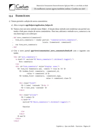 Material do Treinamento Desenvolvimento Ágil para Web 2.0 com Ruby on Rails




13.5      Exercícios
1) Vamos permitir a adição de novos comentários:

  a) Abra o arquivo app/helpers/application_helper.rb
  b) Vamos criar um novo método nesse Helper. A função desse método será renderizar um partial con-
     tendo o link para criação de novos comentários. Para isso, adicione o método novo_comentario na
     sua classe ApplicationHelper:
    1   def novo_comentario(comentavel)
    2     form_novo_comentario = render partial: "comentarios/novo_comentario",
    3                                   locals: {comentavel: comentavel}
    4     raw form_novo_comentario
    5   end

  c) Crie o novo partial app/views/comentarios/_novo_comentario.html.erb com o seguinte con-
     teúdo:
        <div id='novo_comentario'>
          <a href="#" onclick="$('#novo_comentario').children().toggle();">
               Novo comentario
          </a>
          <div id="form_comentario" style="display: none;">
            <%= form_for Comentario.new, :remote => true do |f| %>
               <%= hidden_field :comentario, :comentavel_id,
                       :value => comentavel.id %>
               <%= hidden_field :comentario, :comentavel_type,
                                             value => comentavel.class %>

              <div class="field">
                <%= f.label 'conteudo' %><br />
                <%= f.text_area 'conteudo' %>
              </div>

              <div class="actions">
                <%= f.submit %>
                <a href="#"
                  onclick="$('#novo_comentario').children().toggle();">

                  Cancelar

                 </a>
               </div>
            <% end %>
          </div>
        </div>


                                                              Capítulo 13 - Ajax com Rails - Exercícios - Página 178
 