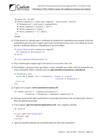 Material do Treinamento Desenvolvimento Ágil para Web 2.0 com Ruby on Rails




     <%content_for :js do%>
      $('#form_comentario').bind('ajax:complete', function(xhr, result){
        $('#comentarios').html(result.responseText);
        $('#form_comentario textarea').val("")
        $('#form_comentario').hide();
        $('#novo_comentario > a').show();
      });
     <%end%>

d) O link deverá ser colocado após a verificação da existência de comentários para mostrar a lista dos
   comentários, para isso, abra o arquivo app/views/restaurantes/show.html.erb e abaixo do unless
   que faz a verificação adicione a chamada para o seu novo Helper:
 1   <% unless @restaurante.comentarios.empty?%>
 2     <%= comentarios @restaurante %>
 3   <% end %>
 4

 5   <%= novo_comentario(@restaurante) %>

e) Faça o mesmo para o arquivo app/views/qualificacoes/show.html.erb.
f) Para finalizar o processo temos que alterar o nosso controller para exibir a lista de comentários do
   nosso comentável. Altere o método create no app/controllers/comentarios_controller.rb
     if @comentario.save
       format.xml { render :xml => @comentario, :status => :created,
                                                 :location => @comentario }
       format.js
     else

g) E agora crie o arquivo views/comentarios/create.js.erb
 1   <%= render(:partial => "comentarios/comentario",
 2              :collection => @comentario.comentavel.comentarios) %>

h) Para que nosso partial exiba corretamente os javascripts precisamos criar um layout para colocar o
   bloco de yield dos javascripts.
i) Crie o arquivo app/views/layouts/application.js.erb com o seguinte conteúdo
 1   <%= yield %>
 2

 3   <script type="text/javascript">
 4     <%=yield :js%>
 5   </script>

j) Agora já é possível cadastrar um comentário direto do show dos comentáveis



                                                            Capítulo 13 - Ajax com Rails - Exercícios - Página 179
 