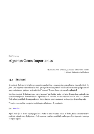 Capítulo 14

Algumas Gems Importantes

                                                  “A minoria pode ter razão, a maioria está sempre errada”
                                                                         – Mikhail Aleksandrovitch Bakunin



14.1    Engines
A partir do Rails 3.1 foi criado um conceito para facilitar a extensão de uma aplicação chamado Rails En-
gine. Uma engine é uma espécie de mini aplicação Rails que permite isolar funcionalidades que podem ser
reaproveitadas em qualquer aplicação Rails “comum” de uma forma estruturada e plugável.

Um bom exemplo de Rails engine é a gem kaminari que facilita muito a criação de uma lista paginada para
exibição de registros. Basta adicionar a dependência do Gemfile, rodar o comando bundle install e pronto!
Toda a funcionalidade de paginação será fornecida sem a necessidade de nenhum tipo de configuração.

Primeiro vamos editar o arquivo Gemfile para adicionar a dependência:

gem "kaminari"


Agora para que os dados sejam paginados a partir de uma busca no banco de dados, basta adicionar a invo-
cação do método page do kaminari. Podemos usar essa funcionalidade na listagem de restaurantes como no
código a seguir:
 