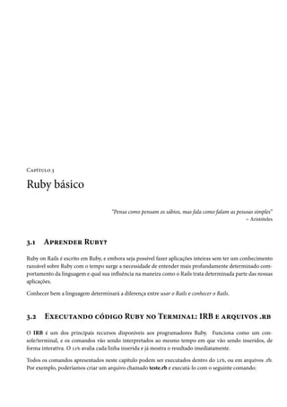 Capítulo 3

Ruby básico

                                    “Pensa como pensam os sábios, mas fala como falam as pessoas simples”
                                                                                             – Aristóteles



3.1    Aprender Ruby?
Ruby on Rails é escrito em Ruby, e embora seja possível fazer aplicações inteiras sem ter um conhecimento
razoável sobre Ruby com o tempo surge a necessidade de entender mais profundamente determinado com-
portamento da linguagem e qual sua influência na maneira como o Rails trata determinada parte das nossas
aplicações.

Conhecer bem a linguagem determinará a diferença entre usar o Rails e conhecer o Rails.



3.2    Executando código Ruby no Terminal: IRB e arquivos .rb
O IRB é um dos principais recursos disponíveis aos programadores Ruby. Funciona como um con-
sole/terminal, e os comandos vão sendo interpretados ao mesmo tempo em que vão sendo inseridos, de
forma interativa. O irb avalia cada linha inserida e já mostra o resultado imediatamente.

Todos os comandos apresentados neste capítulo podem ser executados dentro do irb, ou em arquivos .rb.
Por exemplo, poderíamos criar um arquivo chamado teste.rb e executá-lo com o seguinte comando:
 
