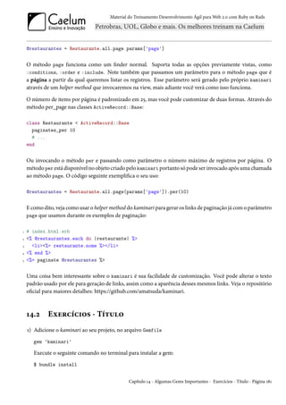 Material do Treinamento Desenvolvimento Ágil para Web 2.0 com Ruby on Rails




    @restaurantes = Restaurante.all.page params['page']


    O método page funciona como um finder normal. Suporta todas as opções previamente vistas, como
    :conditions, :order e :include. Note também que passamos um parâmetro para o método page que é
    a página a partir da qual queremos listar os registros. Esse parâmetro será gerado pelo próprio kaminari
    através de um helper method que invocaremos na view, mais adiante você verá como isso funciona.

    O número de items por página é padronizado em 25, mas você pode customizar de duas formas. Através do
    método per_page nas classes ActiveRecord::Base:

    class Restaurante < ActiveRecord::Base
      paginates_per 10
      # ...
    end


    Ou invocando o método per e passando como parâmetro o número máximo de registros por página. O
    método per está disponível no objeto criado pelo kaminari portanto só pode ser invocado após uma chamada
    ao método page. O código seguinte exemplifica o seu uso:

    @restaurantes = Restaurante.all.page(params['page']).per(10)


    E como dito, veja como usar o helper method do kaminari para gerar os links de paginação já com o parâmetro
    page que usamos durante os exemplos de paginação:


1   # index.html.erb
2   <% @restaurantes.each do |restaurante| %>
3     <li><%= restaurante.nome %></li>
4   <% end %>
5   <%= paginate @restaurantes %>


    Uma coisa bem interessante sobre o kaminari é sua facilidade de customização. Você pode alterar o texto
    padrão usado por ele para geração de links, assim como a aparência desses mesmos links. Veja o repositório
    oficial para maiores detalhes: https://github.com/amatsuda/kaminari.



    14.2     Exercícios - Título
    1) Adicione o kaminari ao seu projeto, no arquivo Gemfile
       gem 'kaminari'

       Execute o seguinte comando no terminal para instalar a gem:
       $ bundle install


                                                 Capítulo 14 - Algumas Gems Importantes - Exercícios - Título - Página 181
 