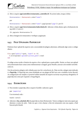 Material do Treinamento Desenvolvimento Ágil para Web 2.0 com Ruby on Rails




2) Abra o arquivo app/controllers/restaurantes_controller.rb. Na action index, troque a linha:
   @restaurantes = Restaurante.order("nome")

   por
   @restaurantes = Restaurante.order("nome").page(params['page']).per(3)

3) Abra o arquivo app/views/restaurantes/index.html.erb. Adicione a linha abaixo após o fechamento da
   tag table (</table>):
   <%= paginate @restaurantes %>

4) Abra a listagem de restaurantes e verifique a paginação.



14.3     File Uploads: Paperclip
Podemos fazer upload de arquivos sem a necessidade de plugins adicionais, utilizando algo como o código
abaixo:

File.open("public/"+path, "nome") do |f|
  f.write(params[:upload]['picture_path'].read)
end


O código acima recebe o binário do arquivo e faz o upload para a pasta public. Porém, ao fazer um upload
seria interessante fazer coisas como redimensionar a imagem, gerar thumbs, associar com models ActiveRe-
cord, etc.

Um dos primeiros plugins rails voltados para isso foi o attachment_fu. Hoje em dia o plugin mais indicado
é o Paperclip. O Paperclip tem como finalidade ser um plugin de fácil uso com o modelos Active Record.
As configurações são simples e é possível validar tamanho do arquivo ou tornar sua presença obrigatória. O
paperclip tem como pré-requisito o ImageMagick,



14.4     Exercícios
1) Para instalar o paperclip, abra o arquivo Gemfile e adicione a gem:
   gem 'paperclip'

   E no terminal, rode :
   bundle install

2) Adicione o has_attached_file do paperclip na classe Restaurante. Vamos configurar mais uma opção que
   daremos o nome de styles. Toda vez que a view chamar a foto do restaurante com essa opção, o Rail
   buscará pelo thumb.

                                         Capítulo 14 - Algumas Gems Importantes - File Uploads: Paperclip - Página 182
 
