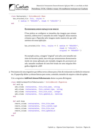 Material do Treinamento Desenvolvimento Ágil para Web 2.0 com Ruby on Rails




   class Restaurante < ActiveRecord::Base
     has_attached_file :foto, :styles =>
           { :medium => "300x300>", :thumb => "100x100>" }
   end


                    Economizando espaço em disco
                    É boa prática ao configurar os tamanhos das imagens que armaze-
                    naremos, sobrescrever o tamanho do estilo “original”, dessa maneira
                    evitamos que o Paperclip salve imagens muito maiores do que utili-
                    zaremos em nossa aplicação.

                    has_attached_file :foto, :styles => { :medium => "300x300>",
                                                          :thumb => "100x100>",
                                                          :original => "800x600>" }


                    No exemplo acima, a imagem “original” será salva com tamanho má-
                    ximo de 800x600 pixels, isso evita que armazenemos desnecessaria-
                    mente em nossa aplicação, por exemplo, imagens de 4000x3000 pi-
                    xels, tamanho resultante de uma foto tirada em uma máquina foto-
                    gráfica digital de 12MP.


3) Precisamos de uma migration que defina novas colunas para a foto do restaurante na tabela de restauran-
   tes. O paperclip define 4 colunas básicas para nome, conteúdo, tamanho do arquivo e data de update.
   Crie a migration AddFotoColumnsToRestaurante abaixo na pasta db/migrate:
   class AddAttachmentFotoToRestaurante < ActiveRecord::Migration
     def self.up
       add_column :restaurantes, :foto_file_name, :string
       add_column :restaurantes, :foto_content_type, :string
       add_column :restaurantes, :foto_file_size, :integer
       add_column :restaurantes, :foto_updated_at, :datetime
     end

     def self.down
       remove_column    :restaurantes,    :foto_file_name
       remove_column    :restaurantes,    :foto_content_type
       remove_column    :restaurantes,    :foto_file_size
       remove_column    :restaurantes,    :foto_updated_at
     end
   end




                                                    Capítulo 14 - Algumas Gems Importantes - Exercícios - Página 183
 