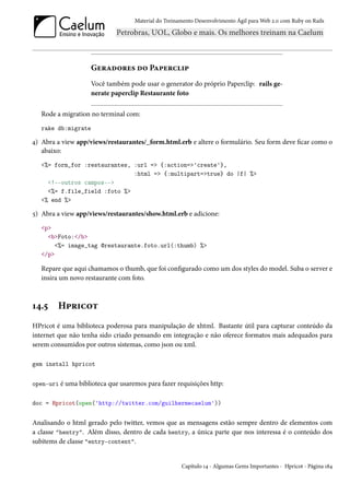 Material do Treinamento Desenvolvimento Ágil para Web 2.0 com Ruby on Rails




                    Geradores do Paperclip
                    Você também pode usar o generator do próprio Paperclip: rails ge-
                    nerate paperclip Restaurante foto

   Rode a migration no terminal com:
   rake db:migrate

4) Abra a view app/views/restaurantes/_form.html.erb e altere o formulário. Seu form deve ficar como o
   abaixo:
   <%= form_for :restaurantes, :url => {:action=>'create'},
                               :html => {:multipart=>true} do |f| %>
     <!--outros campos-->
     <%= f.file_field :foto %>
   <% end %>

5) Abra a view app/views/restaurantes/show.html.erb e adicione:
   <p>
     <b>Foto:</b>
        <%= image_tag @restaurante.foto.url(:thumb) %>
   </p>

   Repare que aqui chamamos o thumb, que foi configurado como um dos styles do model. Suba o server e
   insira um novo restaurante com foto.



14.5     Hpricot
HPricot é uma biblioteca poderosa para manipulação de xhtml. Bastante útil para capturar conteúdo da
internet que não tenha sido criado pensando em integração e não oferece formatos mais adequados para
serem consumidos por outros sistemas, como json ou xml.

gem install hpricot


open-uri é uma biblioteca que usaremos para fazer requisições http:


doc = Hpricot(open('http://twitter.com/guilhermecaelum'))


Analisando o html gerado pelo twitter, vemos que as mensagens estão sempre dentro de elementos com
a classe "hentry". Além disso, dentro de cada hentry, a única parte que nos interessa é o conteúdo dos
subitems de classe "entry-content".


                                                     Capítulo 14 - Algumas Gems Importantes - Hpricot - Página 184
 