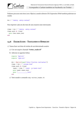 Material do Treinamento Desenvolvimento Ágil para Web 2.0 com Ruby on Rails




Podemos procurar estes itens com o Hpricot, usando seletores CSS. Expressões XPath também poderiam ser
usadas:

doc / ".hentry .entry-content"


Para imprimir cada um dos itens de uma maneira mais interessante:

items = doc / ".hentry .entry-content"
items.each do |item|
  puts item.inner_text
end



14.6     Exercícios - Testando o Hpricot
1) Vamos fazer um leitor de twitties de um determinado usuário

   a) Crie um arquivo chamado "twitter_reader.rb”
  b) Adicione ás seguintes linhas:
       require 'hpricot'
       require 'open-uri'

       doc = Hpricot(open('http://twitter.com/caelum'))
       items = doc / ".stream-item"
       items.each do |item|
         tweet = item / ".tweet .js-tweet-text"
         puts tweet.inner_text
         puts "_____________nn"
       end

   c) Teste usando o comando ruby twitter_reader.rb




                                Capítulo 14 - Algumas Gems Importantes - Exercícios - Testando o Hpricot - Página 185
 