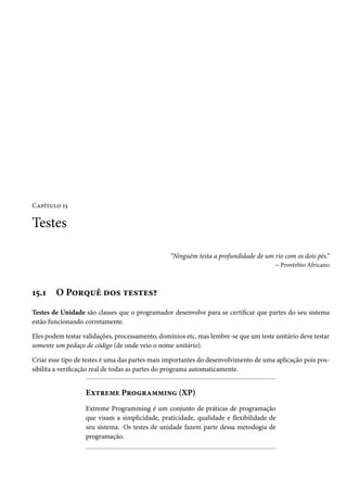 Capítulo 15

Testes

                                                 “Ninguém testa a profundidade de um rio com os dois pés.”
                                                                                     – Provérbio Africano



15.1    O Porquê dos testes?
Testes de Unidade são classes que o programador desenvolve para se certificar que partes do seu sistema
estão funcionando corretamente.

Eles podem testar validações, processamento, domínios etc, mas lembre-se que um teste unitário deve testar
somente um pedaço de código (de onde veio o nome unitário).

Criar esse tipo de testes é uma das partes mais importantes do desenvolvimento de uma aplicação pois pos-
sibilita a verificação real de todas as partes do programa automaticamente.


                   Extreme Programming (XP)
                   Extreme Programming é um conjunto de práticas de programação
                   que visam a simplicidade, praticidade, qualidade e flexibilidade de
                   seu sistema. Os testes de unidade fazem parte dessa metodogia de
                   programação.
 