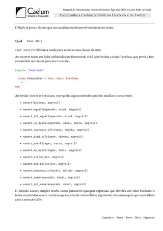 Material do Treinamento Desenvolvimento Ágil para Web 2.0 com Ruby on Rails




O Ruby já possui classes que nos auxiliam no desenvolvimento destes testes.



15.2     Test::Unit


Test::Unit é a biblioteca usada para escrever suas classes de teste.

Ao escrever testes em Ruby utilizando esse framework, você deve herdar a classe TestCase que provê a fun-
cionalidade necessária para fazer os testes.

require 'test/unit'

  class PessoaTest < Test::Unit::TestCase
    # ...
end


Ao herdar TestUnit TestCase, você ganha alguns métodos que irão auxiliar os seus testes:

    • assert(boolean, msg=nil)

    • assert_equal(esperado, atual, msg=nil)

    • assert_not_equal(esperado, atual, msg=nil)

    • assert_in_delta(esperado, atual, delta, msg=nil)

    • assert_instance_of(classe, objeto, msg=nil)

    • assert_kind_of(classe, objeto, msg=nil)

    • assert_match(regex, texto, msg=nil)

    • assert_no_match(regex, texto, msg=nil)

    • assert_nil(objeto, msg=nil)

    • assert_not_nil(objeto, msg=nil)

    • assert_respond_to(objeto, metodo, msg=nil)

    • assert_same(esperado, atual, msg=nil)

    • assert_not_same(esperado, atual, msg=nil)

O método assert simples recebe como parâmetro qualquer expressão que devolva um valor booleano e
todos os métodos assert recebem opcionalmente como último argumento uma mensagem que será exibida
caso a asserção falhe.




                                                                       Capítulo 15 - Testes - Test::Unit - Página 187
 