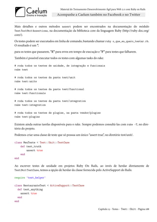 Material do Treinamento Desenvolvimento Ágil para Web 2.0 com Ruby on Rails




Mais detalhes e outros métodos assert podem ser encontrados na documentação do módulo
TestTestUnit Assertions, na documentação da biblioteca core da linguagem Ruby (http://ruby-doc.org/
core/).

Os testes podem ser executados em linha de comando, bastando chamar ruby o_que_eu_quero_testar.rb.
O resultado é um ”.

para os testes que passarem, "E” para erros em tempo de execução e "F” para testes que falharem.

Também é possível executar todos os testes com algumas tasks do rake:

# roda todos os testes de unidade, de integração e funcionais
rake test

# roda todos os testes da pasta test/unit
rake test:units

# roda todos os testes da pasta test/functional
rake test:functionals

# roda todos os testes da pasta test/integration
rake test:integration

# roda todos os testes de plugins, na pasta vendor/plugins
rake test:plugins

Existem ainda outras tarefas disponíveis para o rake. Sempre podemos consultá-las com rake -T, no dire-
tório do projeto.

Podemos criar uma classe de teste que só possua um único “assert true”, no diretório test/unit/.

class MeuTeste < Test::Unit::TestCase
    def test_truth
        assert true
    end
end

Ao escrever testes de unidade em projetos Ruby On Rails, ao invés de herdar diretamente de
TestUnit TestCase, temos a opção de herdar da classe fornecida pelo ActiveSupport do Rails:

require 'test_helper'

class RestauranteTest < ActiveSupport::TestCase
  def test_anything
    assert true
  end
end

                                                                      Capítulo 15 - Testes - Test::Unit - Página 188
 