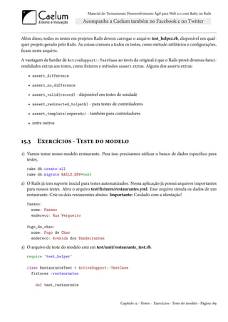 Material do Treinamento Desenvolvimento Ágil para Web 2.0 com Ruby on Rails




Além disso, todos os testes em projetos Rails devem carregar o arquivo test_helper.rb, disponível em qual-
quer projeto gerado pelo Rails. As coisas comuns a todos os testes, como método utilitários e configurações,
ficam neste arquivo.

A vantagem de herdar de ActiveSupport::TestCase ao invés da original é que o Rails provê diversas funci-
onalidades extras aos testes, como fixtures e métodos assert extras. Alguns dos asserts extras:

   • assert_difference

   • assert_no_difference

   • assert_valid(record) - disponível em testes de unidade

   • assert_redirected_to(path) - para testes de controladores

   • assert_template(esperado) - também para controladores

   • entre outros



15.3     Exercícios - Teste do modelo
1) Vamos testar nosso modelo restaurante. Para isso precisamos utilizar o banco de dados específico para
   testes.
   rake db:create:all
   rake db:migrate RAILS_ENV=test

2) O Rails já tem suporte inicial para testes automatizados. Nossa aplicação já possui arquivos importantes
   para nossos testes. Abra o arquivo test/fixtures/restaurantes.yml. Esse arquivo simula os dados de um
   restaurante. Crie os dois restaurantes abaixo. Importante: Cuidado com a identação!
   fasano:
     nome: Fasano
     endereco: Rua Vergueiro

   fogo_de_chao:
     nome: Fogo de Chao
     endereco: Avenida dos Bandeirantes

3) O arquivo de teste do modelo está em test/unit/restaurante_test.rb.
   require 'test_helper'

   class RestauranteTest < ActiveSupport::TestCase
     fixtures :restaurantes

       def test_restaurante



                                                       Capítulo 15 - Testes - Exercícios - Teste do modelo - Página 189
 