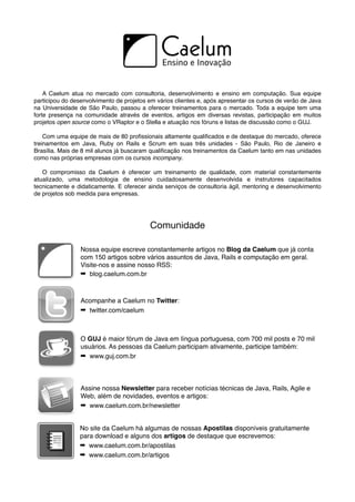 A Caelum atua no mercado com consultoria, desenvolvimento e ensino em computação. Sua equipe
participou do desenvolvimento de projetos em vários clientes e, após apresentar os cursos de verão de Java
na Universidade de São Paulo, passou a oferecer treinamentos para o mercado. Toda a equipe tem uma
forte presença na comunidade através de eventos, artigos em diversas revistas, participação em muitos
projetos open source como o VRaptor e o Stella e atuação nos fóruns e listas de discussão como o GUJ.

    Com uma equipe de mais de 80 proﬁssionais altamente qualiﬁcados e de destaque do mercado, oferece
treinamentos em Java, Ruby on Rails e Scrum em suas três unidades - São Paulo, Rio de Janeiro e
Brasília. Mais de 8 mil alunos já buscaram qualiﬁcação nos treinamentos da Caelum tanto em nas unidades
como nas próprias empresas com os cursos incompany.

   O compromisso da Caelum é oferecer um treinamento de qualidade, com material constantemente
atualizado, uma metodologia de ensino cuidadosamente desenvolvida e instrutores capacitados
tecnicamente e didaticamente. E oferecer ainda serviços de consultoria ágil, mentoring e desenvolvimento
de projetos sob medida para empresas.




                                          Comunidade

                 Nossa equipe escreve constantemente artigos no Blog da Caelum que já conta
                 com 150 artigos sobre vários assuntos de Java, Rails e computação em geral.
                 Visite-nos e assine nosso RSS:
                 ➡ blog.caelum.com.br



                 Acompanhe a Caelum no Twitter:
                 ➡ twitter.com/caelum



                 O GUJ é maior fórum de Java em língua portuguesa, com 700 mil posts e 70 mil
                 usuários. As pessoas da Caelum participam ativamente, participe também:
                 ➡ www.guj.com.br



                 Assine nossa Newsletter para receber notícias técnicas de Java, Rails, Agile e
                 Web, além de novidades, eventos e artigos:
                 ➡ www.caelum.com.br/newsletter


                 No site da Caelum há algumas de nossas Apostilas disponíveis gratuitamente
                 para download e alguns dos artigos de destaque que escrevemos:
                 ➡ www.caelum.com.br/apostilas
                 ➡ www.caelum.com.br/artigos
 