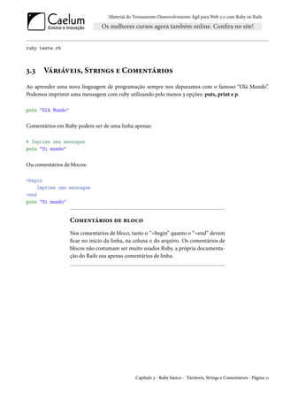 Material do Treinamento Desenvolvimento Ágil para Web 2.0 com Ruby on Rails




ruby teste.rb



3.3    Váriáveis, Strings e Comentários
Ao aprender uma nova linguagem de programação sempre nos deparamos com o famoso “Olá Mundo”.
Podemos imprimir uma mensagem com ruby utilizando pelo menos 3 opções: puts, print e p.

puts "Olá Mundo"


Comentários em Ruby podem ser de uma linha apenas:

# Imprime uma mensagem
puts "Oi mundo"


Ou comentários de blocos:

=begin
     Imprime uma mensagem
=end
puts "Oi mundo"


                   Comentários de bloco
                   Nos comentários de bloco, tanto o “=begin” quanto o “=end” devem
                   ficar no início da linha, na coluna 0 do arquivo. Os comentários de
                   blocos não costumam ser muito usados Ruby, a própria documenta-
                   ção do Rails usa apenas comentários de linha.




                                                Capítulo 3 - Ruby básico - Váriáveis, Strings e Comentários - Página 11
 
