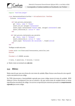Material do Treinamento Desenvolvimento Ágil para Web 2.0 com Ruby on Rails




   require 'test/test_helper'

   class RestaurantesControllerTest < ActionController::TestCase
     fixtures :restaurantes

         def test_procura_restaurante
           get :busca, :nome => 'Fasano'
           assert_not_nil assigns(:restaurante)
           assert_equal restaurantes(:fasano).nome, assigns(:restaurante).nome
           assert_redirected_to :action => 'show'
         end

         def test_procura_restaurante_nao_encontra
            get :busca, :nome => 'Botequin'
            assert_redirected_to :action => 'index'
            assert_equal 'Restaurante não encontrado.', flash[:notice]
          end
   end

   Verifique se tudo está certo;
   Loaded suite test/functional/restaurantes_controller_test
   Started
   ..
   Finished in 0.206066 seconds.

   2 tests, 4 assertions, 0 failures, 0 errors

3) Rode o teste no terminal com rake test.



15.5      RSpec
Muito mais do que uma nova forma de criar testes de unidade, RSpec fornece uma forma de criar especifi-
cações executáveis do seu código.

No TDD, descrevemos a funcionalidade esperada para nosso código através de testes de unidade. BDD
(Behavior Driven Development) leva isso ao extremo e diz que nossos testes de unidade devem se tornar
especificações executáveis do código. Ao escrever as especificações estaremos pensando no comportamento
esperado para nosso código.




                                                                            Capítulo 15 - Testes - RSpec - Página 191
 