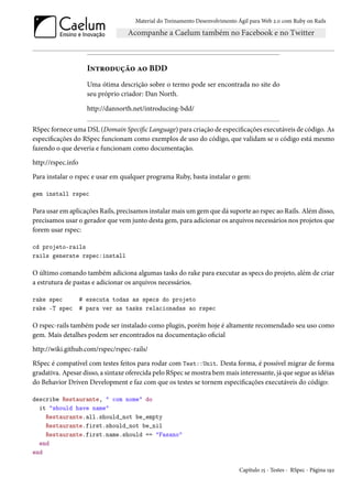 Material do Treinamento Desenvolvimento Ágil para Web 2.0 com Ruby on Rails




                      Introdução ao BDD
                      Uma ótima descrição sobre o termo pode ser encontrada no site do
                      seu próprio criador: Dan North.

                      http://dannorth.net/introducing-bdd/

RSpec fornece uma DSL (Domain Specific Language) para criação de especificações executáveis de código. As
especificações do RSpec funcionam como exemplos de uso do código, que validam se o código está mesmo
fazendo o que deveria e funcionam como documentação.

http://rspec.info

Para instalar o rspec e usar em qualquer programa Ruby, basta instalar o gem:

gem install rspec

Para usar em aplicações Rails, precisamos instalar mais um gem que dá suporte ao rspec ao Rails. Além disso,
precisamos usar o gerador que vem junto desta gem, para adicionar os arquivos necessários nos projetos que
forem usar rspec:

cd projeto-rails
rails generate rspec:install

O último comando também adiciona algumas tasks do rake para executar as specs do projeto, além de criar
a estrutura de pastas e adicionar os arquivos necessários.

rake spec           # executa todas as specs do projeto
rake -T spec        # para ver as tasks relacionadas ao rspec

O rspec-rails também pode ser instalado como plugin, porém hoje é altamente recomendado seu uso como
gem. Mais detalhes podem ser encontrados na documentação oficial

http://wiki.github.com/rspec/rspec-rails/

RSpec é compatível com testes feitos para rodar com Test::Unit. Desta forma, é possível migrar de forma
gradativa. Apesar disso, a sintaxe oferecida pelo RSpec se mostra bem mais interessante, já que segue as idéias
do Behavior Driven Development e faz com que os testes se tornem especificações executáveis do código:

describe Restaurante, " com nome" do
  it "should have name"
    Restaurante.all.should_not be_empty
    Restaurante.first.should_not be_nil
    Restaurante.first.name.should == "Fasano"
  end
end

                                                                              Capítulo 15 - Testes - RSpec - Página 192
 