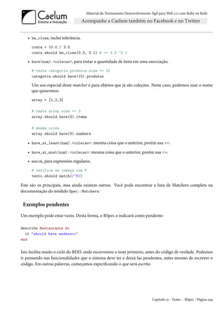 Material do Treinamento Desenvolvimento Ágil para Web 2.0 com Ruby on Rails




   • be_close, inclui tolerância.
      conta = 10.0 / 3.0
      conta.should be_close(3.3, 0.1) # == 3.3 ~0.1

   • have(num).<colecao>, para testar a quantidade de itens em uma associação.
      # testa categoria.produtos.size == 15
      categoria.should have(15).produtos

      Um uso especial deste matcher é para objetos que já são coleções. Neste caso, podemos usar o nome
      que quisermos:
      array = [1,2,3]

      # testa array.size == 3
      array.should have(3).items

      # mesma coisa
      array.should have(3).numbers

   • have_at_least(num).<colecao>: mesma coisa que o anterior, porém usa >=.

   • have_at_most(num).<colecao>: mesma coisa que o anterior, porém usa <=.
   • match, para expressões regulares.
      # verifica se começa com F
      texto.should match(/^F/)

Este são os principais, mas ainda existem outros. Você pode encontrar a lista de Matchers completa na
documentação do módulo Spec::Matchers:


 Exemplos pendentes

Um exemplo pode estar vazio. Desta forma, o RSpec o indicará como pendente:

describe Restaurante do
  it "should have endereco"
end


Isto facilita muito o ciclo do BDD, onde escrevemos o teste primeiro, antes do código de verdade. Podemos
ir pensando nas funcionalidades que o sistema deve ter e deixá-las pendentes, antes mesmo de escrever o
código. Em outras palavras, começamos especificando o que será escrito.




                                                                            Capítulo 15 - Testes - RSpec - Página 194
 