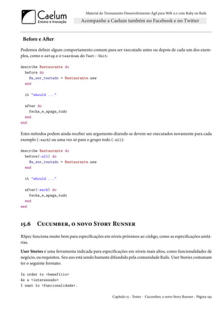 Material do Treinamento Desenvolvimento Ágil para Web 2.0 com Ruby on Rails




 Before e After
Podemos definir algum comportamento comum para ser executado antes ou depois de cada um dos exem-
plos, como o setup e o teardown do Test::Unit:

describe Restaurante do
  before do
    @a_ser_testado = Restaurante.new
  end

  it "should ..."

  after do
    fecha_e_apaga_tudo
  end
end

Estes métodos podem ainda receber um argumento dizendo se devem ser executados novamente para cada
exemplo (:each) ou uma vez só para o grupo todo (:all):

describe Restaurante do
  before(:all) do
    @a_ser_testado = Restaurante.new
  end

  it "should ..."

  after(:each) do
    fecha_e_apaga_tudo
  end
end



15.6     Cucumber, o novo Story Runner
RSpec funciona muito bem para especificações em níveis próximos ao código, como as especificações unitá-
rias.

User Stories é uma ferramenta indicada para especificações em níveis mais altos, como funcionalidades de
negócio, ou requisitos. Seu uso está sendo bastante difundido pela comunidade Rails. User Stories costumam
ter o seguinte formato:

In order to <benefício>
As a <interessado>
I want to <funcionalidade>.

                                                    Capítulo 15 - Testes - Cucumber, o novo Story Runner - Página 195
 