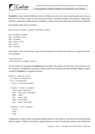 Material do Treinamento Desenvolvimento Ágil para Web 2.0 com Ruby on Rails




Cucumber é uma excelente biblioteca escrita em Ruby, que serve para tornar especificações como esta, na
forma de User Stories, escritas em texto puro, executáveis. Cucumber permite a associação de código Ruby
arbitrário, usualmente código de teste com RSpec, a cada um dos passos desta descrição da funcionalidade.

Para instalar tudo o que é necessário:

gem install cucumber capybara database_cleaner

gem   'database_cleaner'
gem   'cucumber-rails'
gem   'cucumber'
gem   'rspec-rails'
gem   'spork'
gem   'launchy'

Para projetos rails, é possível usar o generator fornecido pelo Cucumber para adicionar os arquivos necessá-
rios ao projeto:

cd projetorails
rails generate cucumber:install

As User Stories são chamadas de Features pelo Cucumber. São arquivos de texto puro com a extensão .fea-
ture. Arquivos com definição de features sempre contém uma descrição da funcionalidade (Story) e alguns
exemplos (Scenarios), na seguinte estrutura:

Feature: <nome da story>
  In order to <beneficio>
  As a <interessado>
  I want to <funcionalidade>

  Scenario: <nome do exemplo>
    Given <pré condições>
    And   <mais pré condições>
    When <ação>
    And   <mais ação>
    Then <resultado>
    And   <mais resultado>

  Scenario: <outro exemplo>
    Given ...
    When ...
    Then ...

Antigamente, o RSpec incluia sua própria implementação de Story Runner, que hoje está sendo substituída
pelo Cucumber. O RSpec Story Runner original utilizava um outro formato para features, mais tradicional,

                                                     Capítulo 15 - Testes - Cucumber, o novo Story Runner - Página 196
 