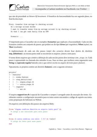 Material do Treinamento Desenvolvimento Ágil para Web 2.0 com Ruby on Rails




que não dá prioridade ao Return Of Investment. O benefício da funcionalidade fica em segundo plano, no
final da descrição:

Story: transfer from savings to checking account
  As a savings account holder
  I want to transfer money from my savings account to my checking account
  So that I can get cash easily from an ATM

  Scenario: ...


O importante para o Cucumber são os exemplos (Scenarios) que explicam a funcionalidade. Cada um dos
Scenarios contém um conjunto de passos, que podem ser do tipo Given (pré-requisitos), When (ações), ou
Then (resultado).

A implementação de cada um dos passos (steps) dos scenarios devem ficar dentro do diretório
step_definitions/, na mesma pasta onde se encontram os arquivos .feature, texto puro.

O nome destes arquivos que contém a definição de cada um dos passos deve terminar com _steps.rb. Cada
passo é representado na chamada dos métodos Given, Then ou When, que recebem como argumento uma
String ou expressão regular batendo com o que estiver escrito no arquivo de texto puro (.feature).

Tipicamente, os projetos contém um diretório features/, com a seguinte estrutura:

projeto/
|-- features/
|   |-- minha.feature
|   |-- step_definitions/
|   |    |-- alguns_steps.rb
|   |    `-- outros_steps.rb
|   `-- support/
|        `-- env.rb


O arquivo support/env.rb é especial do Cucumber e sempre é carregado antes da execução dos testes. Ge-
ralmente contém a configuração necessária para os testes serem executados e código de suporte aos testes,
como preparação do Selenium ou Webrat.

Os arquivos com definições dos passos são arquivos Ruby:

Given "alguma condicao descrita no arquivo texto puro" do
  # codigo a ser executado para este passo
end

Given /e outra condicao com valor: (.*)/ do |valor|
  # codigo de teste para esse passo
end

                                                    Capítulo 15 - Testes - Cucumber, o novo Story Runner - Página 197
 