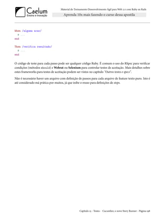Material do Treinamento Desenvolvimento Ágil para Web 2.0 com Ruby on Rails




When /alguma acao/
  # ...
end

Then /verifica resultado/
  # ...
end


O código de teste para cada passo pode ser qualquer código Ruby. É comum o uso do RSpec para verificar
condições (métodos should) e Webrat ou Selenium para controlar testes de aceitação. Mais detalhes sobre
estes frameworks para testes de aceitação podem ser vistos no capítulo "Outros testes e specs”.

Não é necessário haver um arquivo com definição de passos para cada arquivo de feature texto puro. Isto é
até considerado má prática por muitos, já que inibe o reuso para definições de steps.




                                                   Capítulo 15 - Testes - Cucumber, o novo Story Runner - Página 198
 