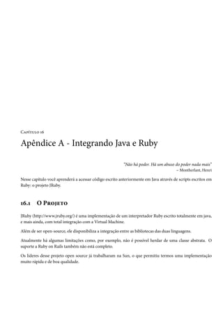Capítulo 16

Apêndice A - Integrando Java e Ruby

                                                          “Não há poder. Há um abuso do poder nada mais”
                                                                                     – Montherlant, Henri

Nesse capítulo você aprenderá a acessar código escrito anteriormente em Java através de scripts escritos em
Ruby: o projeto JRuby.



16.1     O Projeto
JRuby (http://www.jruby.org/) é uma implementação de um interpretador Ruby escrito totalmente em java,
e mais ainda, com total integração com a Virtual Machine.

Além de ser open-source, ele disponibiliza a integração entre as bibliotecas das duas linguagens.

Atualmente há algumas limitações como, por exemplo, não é possível herdar de uma classe abstrata. O
suporte a Ruby on Rails também não está completo.

Os líderes desse projeto open source já trabalharam na Sun, o que permitiu termos uma implementação
muito rápida e de boa qualidade.
 