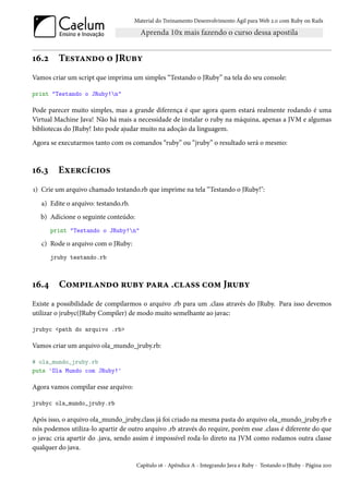 Material do Treinamento Desenvolvimento Ágil para Web 2.0 com Ruby on Rails




16.2     Testando o JRuby
Vamos criar um script que imprima um simples “Testando o JRuby” na tela do seu console:

print "Testando o JRuby!n"

Pode parecer muito simples, mas a grande diferença é que agora quem estará realmente rodando é uma
Virtual Machine Java! Não há mais a necessidade de instalar o ruby na máquina, apenas a JVM e algumas
bibliotecas do JRuby! Isto pode ajudar muito na adoção da linguagem.
Agora se executarmos tanto com os comandos “ruby” ou “jruby” o resultado será o mesmo:



16.3     Exercícios
1) Crie um arquivo chamado testando.rb que imprime na tela “Testando o JRuby!":
   a) Edite o arquivo: testando.rb.
   b) Adicione o seguinte conteúdo:
       print "Testando o JRuby!n"

   c) Rode o arquivo com o JRuby:
       jruby testando.rb



16.4     Compilando ruby para .class com Jruby
Existe a possibilidade de compilarmos o arquivo .rb para um .class através do JRuby. Para isso devemos
utilizar o jrubyc(JRuby Compiler) de modo muito semelhante ao javac:

jrubyc <path do arquivo .rb>

Vamos criar um arquivo ola_mundo_jruby.rb:

# ola_mundo_jruby.rb
puts 'Ola Mundo com JRuby!'

Agora vamos compilar esse arquivo:

jrubyc ola_mundo_jruby.rb

Após isso, o arquivo ola_mundo_jruby.class já foi criado na mesma pasta do arquivo ola_mundo_jruby.rb e
nós podemos utiliza-lo apartir de outro arquivo .rb através do require, porém esse .class é diferente do que
o javac cria apartir do .java, sendo assim é impossível roda-lo direto na JVM como rodamos outra classe
qualquer do java.

                                      Capítulo 16 - Apêndice A - Integrando Java e Ruby - Testando o JRuby - Página 200
 
