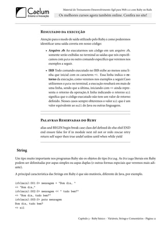 Material do Treinamento Desenvolvimento Ágil para Web 2.0 com Ruby on Rails




                   Resultado da execução
                   Atenção para o modo de saída utilizado pelo Ruby e como poderemos
                   identificar uma saída correta em nosso código:

                       • Arquivo .rb Ao executarmos um código em um arquivo .rb,
                         somente serão exibidas no terminal as saídas que nós especifi-
                         camos com puts ou outro comando específico que veremos nos
                         exemplos a seguir.

                       • IRB Todo comando executado no IRB exibe ao menos uma li-
                         nha que inicial com os caracteres =>. Essa linha indica o re-
                         torno da execução, como veremos nos exemplos a seguir.Caso
                         utilizemos o puts no terminal, a execução resultará em mais de
                         uma linha, sendo que a última, iniciando com => ainda repre-
                         senta o retorno da operação.A linha indicando o retorno nil
                         significa que o código executado não tem um valor de retorno
                         definido. Nesses casos sempre obteremos o valor nil que é um
                         valor equivalente ao null do Java ou outras linguagens.



                   Palavras Reservadas do Ruby
                   alias and BEGIN begin break case class def defined do else elsif END
                   end ensure false for if in module next nil not or redo rescue retry
                   return self super then true undef unless until when while yield



 String

Um tipo muito importante nos programas Ruby são os objetos do tipo String. As Strings literais em Ruby
podem ser delimitadas por aspas simples ou aspas duplas (e outras formas especiais que veremos mais adi-
ante).

A principal característica das Strings em Ruby é que são mutáveis, diferente de Java, por exemplo.

irb(main):001:0> mensagem = "Bom dia, "
=> "Bom dia,"
irb(main):002:0> mensagem << " tudo bem?"
=> "Bom dia, tudo bem?"
irb(main):003:0> puts mensagem
Bom dia, tudo bem?
=> nil


                                                Capítulo 3 - Ruby básico - Váriáveis, Strings e Comentários - Página 12
 