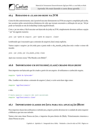 Material do Treinamento Desenvolvimento Ágil para Web 2.0 com Ruby on Rails




16.5     Rodando o .class do ruby na JVM
Como foi dito anteriormente, não é possível executar diretamente na JVM um arquivo compilado pelo jruby,
isso acontece pelas características dinâmicas do ruby que tornam necessário a utilização de um jar. Tal jar
pode ser baixada no site do Jruby(http://jruby.org/download).

Com o .jar em mãos, é fácil executar um bytecode do jruby na JVM, simplesmente devemos utilizar a opção
“-jar” da seguinte maneira:

java -jar <path do arquivo .jar> <path do arquivo .class>

Lembrando que é necessário que a extensão do arquivo(.class) esteja explícita.

Vamos copiar o arquivo .jar do jruby para a pasta onde o ola_mundo_jruby.class está e rodar o nosso olá
mundo:

java -jar jruby.jar ola_mundo_jruby.class

Após isso veremos nosso “Ola Mundo com JRuby!”.



16.6     Importando um bytecode(.class) criado pelo jruby
Para importar um bytecode que foi criado a partir de um arquivo .rb utilizamos o conhecido require.

require '<path do bytecode>'

Obs.: Lembre-se de retirar a extensão do arquivo (.class), o certo seria fazer algo como:

require 'app/funcionario'

e não:

# desta maneira o arquivo não será encontrado
require 'app/funcionario.class'



16.7     Importando classes do Java para sua aplicação JRuby
Para importar classes Java utilizamos o método java_import, porém devemos ter o cuidado de antes requerer
a biblioteca que tem esse método.

Vamos criar uma classe Pessoa em Java, e importar ela para dentro do JRuby. Primeiramente criaremos a
classe Pessoa no java:

                        Capítulo 16 - Apêndice A - Integrando Java e Ruby - Rodando o .class do ruby na JVM - Página 201
 