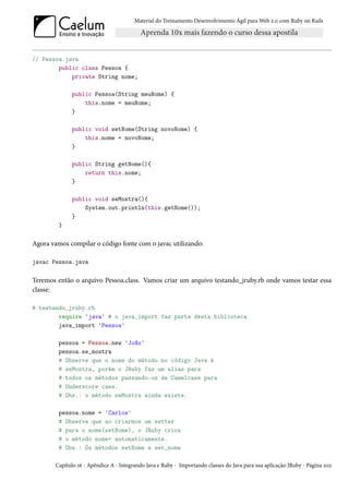 Material do Treinamento Desenvolvimento Ágil para Web 2.0 com Ruby on Rails




// Pessoa.java
        public class Pessoa {
            private String nome;

              public Pessoa(String meuNome) {
                  this.nome = meuNome;
              }

              public void setNome(String novoNome) {
                  this.nome = novoNome;
              }

              public String getNome(){
                  return this.nome;
              }

              public void seMostra(){
                  System.out.println(this.getNome());
              }
         }

Agora vamos compilar o código fonte com o javac utilizando:

javac Pessoa.java

Teremos então o arquivo Pessoa.class. Vamos criar um arquivo testando_jruby.rb onde vamos testar essa
classe:

# testando_jruby.rb
        require 'java' # o java_import faz parte desta biblioteca
        java_import 'Pessoa'

         pessoa = Pessoa.new 'João'
         pessoa.se_mostra
         # Observe que o nome do método no código Java é
         # seMostra, porém o JRuby faz um alias para
         # todos os métodos passando-os de Camelcase para
         # Underscore case.
         # Obs.: o método seMostra ainda existe.

         pessoa.nome = 'Carlos'
         # Observe que ao criarmos um setter
         # para o nome(setNome), o JRuby criou
         # o método nome= automaticamente.
         # Obs.: Os métodos setNome e set_nome

        Capítulo 16 - Apêndice A - Integrando Java e Ruby - Importando classes do Java para sua aplicação JRuby - Página 202
 