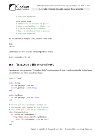 Material do Treinamento Desenvolvimento Ágil para Web 2.0 com Ruby on Rails




         # continuam existindo.

         puts pessoa.nome
         # Observe que ao criarmos um getter
         # para o nome(getNome), o JRuby criou
         # o método nome automaticamente
         # Obs.: Os métodos getNome e get_nome
         # continuam existindo.


Ao executarmos o exemplo acima, teremos como saida:

João
Carlos


Lembrando que para executar este exemplo basta utilizar

jruby testando_jruby.rb



16.8     Testando o JRuby com Swing
Agora vamos integrar nossso “Testando o JRuby” com um pouco de Java, criando uma janela. Instanciamos
um objeto Java em JRuby usando a notação:

require 'java'

module Swing
  include_package 'java.awt'
  include_package 'javax.swing'
end

module AwtEvent
  include_package 'java.awt.event'
end

# Reparem que não é necessário herdar nem
# implementar nada, apenas definir o metodo
# com o nome que o java exige (duck typing)
class ListenerDoBotao
  def action_performed(evento)
    Swing::JOptionPane.showMessageDialog(
        nil, "ActionListener feito em ruby")
  end
end

                           Capítulo 16 - Apêndice A - Integrando Java e Ruby - Testando o JRuby com Swing - Página 203
 