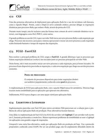 Material do Treinamento Desenvolvimento Ágil para Web 2.0 com Ruby on Rails




17.2    CGI
Uma das primeiras alternativas de deployment para aplicações Rails foi o uso de servidores web famosos,
como o Apache Httpd. Porém, como o httpd só serve conteúdo estático, precisar delegar as requisições
dinâmicas para processos Ruby que rodam o Rails, através do protocolo CGI.

Durante muito tempo, esta foi inclusive uma das formas mais comuns de servir conteúdo dinâmico na in-
ternet, com linguagens como Perl, PHP, C, entre outras.

O grande problema no uso do CGI, é que o servidor Web inicia um novo processo Ruby a cada requisição que
chega. Processos são recursos caros para o sistema operacional e iniciar um novo processo a cada requisição
acaba limitando bastante o tempo de resposta das requisições.



17.3    FCGI - FastCGI
Para resolver o principal problema do CGI, surgiu o FastCGI. A grande diferença é que os processos que
tratam requisições dinâmicas (workers) são iniciados junto ao processo principal do servidor Web.

Desta forma, não é mais necessário iniciar um novo processo a cada requisição, pois já foram iniciados. Os
processos ficam disponíveis para todas as requisições, e cada nova requisição que chega usa um dos processos
existentes.


                   Pool de processos
                   O conjunto de processos disponíveis para tratar requisições dinâmi-
                   cas também é popularmente conhecido como pool do processos.

A implementação de FCGI para aplicações Rails, com o apache Httpd nunca foi satisfatória. Diversos bugs
traziam muita instabilidade para as aplicações que optavam esta alternativa.

Infelizmente, FCGI nunca chegou a ser uma opção viável para aplicações Rails.



17.4     Lighttpd e Litespeed
Implementações parecidas com Fast CGI para outros servidores Web pareceram ser a solução para o pro-
blema de colocar aplicações Rails em produção. Duas alternativas ficaram famosas.

Uma delas é a implementação de Fast CGI e/ou SCGI do servidor web Lighttpd. É um servidor web escrito
em C, bastante performático e muito leve. Muitos reportaram problemas de instabilidade ao usar o Lighttpd
em aplicações com grandes cargas de requisições.

Litespeed é uma outra boa alternativa, usado por aplicações Rails em produção até hoje. Usa o protocolo
proprietário conhecido como LSAPI. Por ser um produto pago, não foi amplamente difundido dentro da

                                                           Capítulo 17 - Apêndice B - Deployment - CGI - Página 206
 