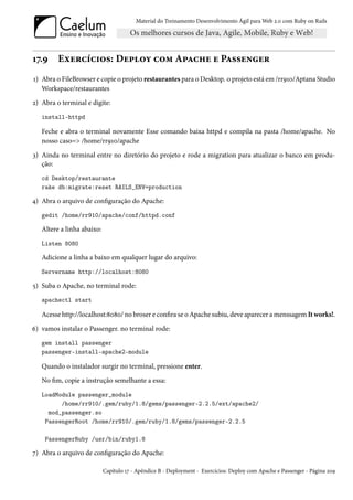 Material do Treinamento Desenvolvimento Ágil para Web 2.0 com Ruby on Rails




17.9     Exercícios: Deploy com Apache e Passenger
1) Abra o FileBrowser e copie o projeto restaurantes para o Desktop. o projeto está em /rr910/Aptana Studio
   Workspace/restaurantes
2) Abra o terminal e digite:
   install-httpd

   Feche e abra o terminal novamente Esse comando baixa httpd e compila na pasta /home/apache. No
   nosso caso=> /home/rr910/apache
3) Ainda no terminal entre no diretório do projeto e rode a migration para atualizar o banco em produ-
   ção:
   cd Desktop/restaurante
   rake db:migrate:reset RAILS_ENV=production

4) Abra o arquivo de configuração do Apache:
   gedit /home/rr910/apache/conf/httpd.conf

   Altere a linha abaixo:
   Listen 8080

   Adicione a linha a baixo em qualquer lugar do arquivo:
   Servername http://localhost:8080

5) Suba o Apache, no terminal rode:
   apachectl start

   Acesse http://localhost:8080/ no broser e confira se o Apache subiu, deve aparecer a menssagem It works!.
6) vamos instalar o Passenger. no terminal rode:
   gem install passenger
   passenger-install-apache2-module

   Quando o instalador surgir no terminal, pressione enter.
   No fim, copie a instrução semelhante a essa:
   LoadModule passenger_module
         /home/rr910/.gem/ruby/1.8/gems/passenger-2.2.5/ext/apache2/
     mod_passenger.so
    PassengerRoot /home/rr910/.gem/ruby/1.8/gems/passenger-2.2.5

    PassengerRuby /usr/bin/ruby1.8

7) Abra o arquivo de configuração do Apache:

                            Capítulo 17 - Apêndice B - Deployment - Exercícios: Deploy com Apache e Passenger - Página 209
 