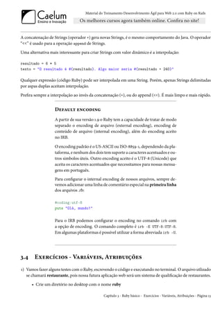 Material do Treinamento Desenvolvimento Ágil para Web 2.0 com Ruby on Rails




A concatenação de Strings (operador +) gera novas Strings, é o mesmo comportamento do Java. O operador
“<<” é usado para a operação append de Strings.

Uma alternativa mais interessante para criar Strings com valor dinâmico é a interpolação:

resultado = 6 * 5
texto = "O resultado é #{resultado}. Algo maior seria #{resultado + 240}"

Qualquer expressão (código Ruby) pode ser interpolada em uma String. Porém, apenas Strings delimitadas
por aspas duplas aceitam interpolação.

Prefira sempre a interpolação ao invés da concatenação (+), ou do append (<<). É mais limpo e mais rápido.


                   Default encoding
                   A partir de sua versão 1.9 o Ruby tem a capacidade de tratar de modo
                   separado o encoding de arquivo (external encoding), encoding de
                   conteúdo de arquivo (internal encoding), além do encoding aceito
                   no IRB.

                   O encoding padrão é o US-ASCII ou ISO-8859-1, dependendo da pla-
                   taforma, e nenhum dos dois tem suporte a caracteres acentuados e ou-
                   tros simbolos úteis. Outro encoding aceito é o UTF-8 (Unicode) que
                   aceita os caracteres acentuados que necessitamos para nossas mensa-
                   gens em português.
                   Para configurar o internal encoding de nossos arquivos, sempre de-
                   vemos adicionar uma linha de comentário especial na primeira linha
                   dos arquivos .rb:

                   #coding:utf-8
                   puts "Olá, mundo!"


                   Para o IRB podemos configurar o encoding no comando irb com
                   a opção de encoding. O comando completo é irb -E UTF-8:UTF-8.
                   Em algumas plataformas é possível utilizar a forma abreviada irb -U.




3.4    Exercícios - Variáveis, Atribuições
1) Vamos fazer alguns testes com o Ruby, escrevendo o código e executando no terminal. O arquivo utlizado
   se chamará restaurante, pois nossa futura aplicação web será um sistema de qualificação de restaurantes.

      • Crie um diretório no desktop com o nome ruby

                                               Capítulo 3 - Ruby básico - Exercícios - Variáveis, Atribuições - Página 13
 