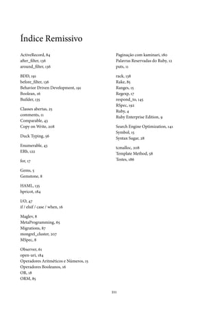 Índice Remissivo
ActiveRecord, 84                         Paginação com kaminari, 180
after_filter, 136                        Palavras Reservadas do Ruby, 12
around_filter, 136                       puts, 11

BDD, 191                                 rack, 138
before_filter, 136                       Rake, 85
Behavior Driven Development, 191         Ranges, 15
Boolean, 16                              Regexp, 17
Builder, 135                             respond_to, 145
                                         RSpec, 192
Classes abertas, 25                      Ruby, 4
comments, 11                             Ruby Enterprise Edition, 9
Comparable, 43
Copy on Write, 208                       Search Engine Optimization, 141
                                         Symbol, 15
Duck Typing, 56                          Syntax Sugar, 28
Enumerable, 43                           tcmalloc, 208
ERb, 122                                 Template Method, 58
for, 17                                  Testes, 186

Gems, 5
Gemstone, 8

HAML, 135
hpricot, 184

I/O, 47
if / elsif / case / when, 16

Maglev, 8
MetaProgramming, 65
Migrations, 87
mongrel_cluster, 207
MSpec, 8

Observer, 61
open-uri, 184
Operadores Aritméticos e Números, 15
Operadores Booleanos, 16
OR, 18
ORM, 85

                                       211
 