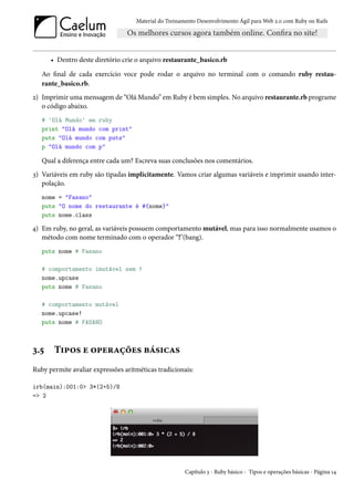 Material do Treinamento Desenvolvimento Ágil para Web 2.0 com Ruby on Rails




      • Dentro deste diretório crie o arquivo restaurante_basico.rb

   Ao final de cada exercício voce pode rodar o arquivo no terminal com o comando ruby restau-
   rante_basico.rb.
2) Imprimir uma mensagem de “Olá Mundo” em Ruby é bem simples. No arquivo restaurante.rb programe
   o código abaixo.
   # 'Olá Mundo' em ruby
   print "Olá mundo com print"
   puts "Olá mundo com puts"
   p "Olá mundo com p"

   Qual a diferença entre cada um? Escreva suas conclusões nos comentários.
3) Variáveis em ruby são tipadas implicitamente. Vamos criar algumas variáveis e imprimir usando inter-
   polação.
   nome = "Fasano"
   puts "O nome do restaurante é #{nome}"
   puts nome.class

4) Em ruby, no geral, as variáveis possuem comportamento mutável, mas para isso normalmente usamos o
   método com nome terminado com o operador “!"(bang).
   puts nome # Fasano

   # comportamento imutável sem !
   nome.upcase
   puts nome # Fasano

   # comportamento mutável
   nome.upcase!
   puts nome # FASANO



3.5    Tipos e operações básicas
Ruby permite avaliar expressões aritméticas tradicionais:

irb(main):001:0> 3*(2+5)/8
=> 2




                                                       Capítulo 3 - Ruby básico - Tipos e operações básicas - Página 14
 