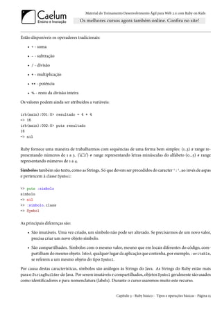 Material do Treinamento Desenvolvimento Ágil para Web 2.0 com Ruby on Rails




Estão disponíveis os operadores tradicionais:

    • + - soma

    • - - subtração

    • / - divisão

    • * - multiplicação

    • ** - potência

    • % - resto da divisão inteira

Os valores podem ainda ser atribuídos a variáveis:

irb(main):001:0> resultado = 4 * 4
=> 16
irb(main):002:0> puts resultado
16
=> nil


Ruby fornece uma maneira de trabalharmos com sequências de uma forma bem simples: (1..3) # range re-
presentando números de 1 a 3. (‘a’..’z’) # range representando letras minúsculas do alfabeto (0...5) # range
representando números de 1 a 4.

Símbolos também são texto, como as Strings. Só que devem ser precedidos do caracter ':', ao invés de aspas
e pertencem à classe Symbol:

>> puts :simbolo
simbolo
=> nil
>> :simbolo.class
=> Symbol


As principais diferenças são:

    • São imutáveis. Uma vez criado, um símbolo não pode ser alterado. Se precisarmos de um novo valor,
      precisa criar um novo objeto símbolo.

    • São compartilhados. Símbolos com o mesmo valor, mesmo que em locais diferentes do código, com-
      partilham do mesmo objeto. Isto é, qualquer lugar da aplicação que contenha, por exemplo, :writable,
      se referem a um mesmo objeto do tipo Symbol.

Por causa destas características, símbolos são análogos às Strings do Java. As Strings do Ruby estão mais
para o StringBuilder do Java. Por serem imutáveis e compartilhados, objetos Symbol geralmente são usados
como identificadores e para nomenclatura (labels). Durante o curso usaremos muito este recurso.


                                                        Capítulo 3 - Ruby básico - Tipos e operações básicas - Página 15
 