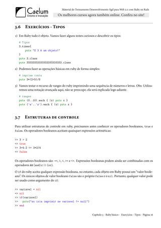 Material do Treinamento Desenvolvimento Ágil para Web 2.0 com Ruby on Rails




3.6      Exercícios - Tipos
1) Em Ruby tudo é objeto. Vamos fazer alguns testes curiosos e descobrir os tipos:
     # Tipos
     3.times{
         puts "O 3 é um objeto!"
     }
     puts 3.class
     puts 33333333333333333333333.class

2) Podemos fazer as operações básicas em ruby de forma simples:
     # imprime conta
     puts 3*(2+5)/8

3) Vamos testar o recurso de ranges do ruby imprimindo uma sequência de números e letras. Obs: Utiliza-
   remos uma notação avançada aqui, não se preocupe, ela será explicada logo adiante.
     # ranges
     puts (0..10).each { |x| puts x }
     puts ('a'..'z').each { |x| puts x }



3.7     Estruturas de controle
Para utilizar estruturas de controle em ruby, precisamos antes conhecer os operadores booleanos, true e
false. Os operadores booleanos aceitam quaisquer expressões aritméticas:


>>   3 > 2
=>   true
>>   3+4-2 <= 3*2/4
=>   false


Os operadores booleanos são: ==, >, <, >= e <=. Expressões booleanas podem ainda ser combinadas com os
operadores && (and) e || (or).

O if do ruby aceita qualquer expressão booleana, no entanto, cada objeto em Ruby possui um “valor boole-
ano”. Os únicos objetos de valor booleano false são o próprio false e o nil. Portanto, qualquer valor pode
ser usado como argumento do if:

>>   variavel = nil
=>   nil
>>   if(variavel)
>>     puts("so iria imprimir se variavel != null")
>>   end


                                                              Capítulo 3 - Ruby básico - Exercícios - Tipos - Página 16
 