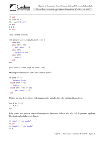 Material do Treinamento Desenvolvimento Ágil para Web 2.0 com Ruby on Rails




=> nil
>> if(3 == 3)
>>   puts("3 é 3")
>> end
3 é 3
=> nil

Teste também o switch:

def proucura_sede_copa_do_mundo( ano )
    case ano
    when 1895..1993
      "Não lembro... :)"
    when 1994
      "Estados Unidos"
    when 1998
      "França"
    end
end

puts proucura_sede_copa_do_mundo(1994)

O código acima funciona como uma série de if/elsif :

if 1994 == ano
   "Estados Unidos"
 elsif 1998 == ano
   "França"
 elsif 1895..1993 == ano
     "Não lembro... :)"
 end

Utilizar um laço de repetições pode poupar muito trabalho. Em ruby o código é bem direto:

for i in (1..3)
    x = i
end

Ruby possui bom suporte a expressões regulares, fortemente influenciado pelo Perl. Expressões regulares
literais são delimitadas por / (barra).

>>   /rio/ =~ "são paulo"
=>   nil
>>   /paulo/ =~ "são paulo"
=>   4

                                                          Capítulo 3 - Ruby básico - Estruturas de controle - Página 17
 