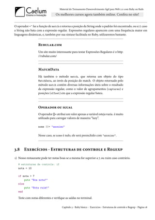 Material do Treinamento Desenvolvimento Ágil para Web 2.0 com Ruby on Rails




O operador =~ faz a função de match e retorna a posição da String onde o padrão foi encontrado, ou nil caso
a String não bata com a expressão regular. Expressões regulares aparecem com uma frequência maior em
linguagens dinâmicas, e, também por sua sintaxe facilitada no Ruby, utilizaremos bastante.


                   Rubular.com
                   Um site muito interessante para testar Expressões Regulares é o http:
                   //rubular.com/



                   MatchData
                   Há também o método match, que retorna um objeto do tipo
                   MatchData, ao invés da posição do match. O objeto retornado pelo
                   método match contém diversas informações úteis sobre o resultado
                   da expressão regular, como o valor de agrupamentos (captures) e
                   posições (offset) em que a expressão regular bateu.



                   Operador ou igual
                   O operador ||= atribui um valor apenas a variável esteja vazia. é muito
                   utilizado para carregar valores de maneira “lazy”.

                   nome ||= "anonimo"


                   Nesse caso, se nome é nulo, ele será preenchido com "anonimo".



3.8    Exercícios - Estruturas de controle e Regexp
1) Nosso restaurante pode ter notas boas se a mesma for superior a 7, ou ruim caso contrário.
   # estruturas de controle: if
   nota = 10

   if nota > 7
        puts "Boa nota!"
   else
        puts "Nota ruim!"
   end

   Teste com notas diferentes e verifique as saídas no terminal.

                                       Capítulo 3 - Ruby básico - Exercícios - Estruturas de controle e Regexp - Página 18
 