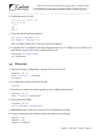 Material do Treinamento Desenvolvimento Ágil para Web 2.0 com Ruby on Rails




2) Implemente um for em ruby:
   # estruturas de controle: for
   for i in (1..3)
     x = i
   end
   puts x

3) Teste o operado de expressões regulares “”
   puts /rio/ =~ "são paulo" # nil
   puts /paulo/ =~ "são paulo" # 4

   Abra o site http://rubular.com/ e teste outras expressões regulares!
4) O operador “||=” é considerado uma forma elegande de fazer um if. Verifique se uma variável já foi
   preenchinda, caso não estiver, vamos atribuir um valor a ela.
   restaurante ||= "Fogo de Chao"
   puts restaurante



3.9    Desafios
1) Sem tentar executar o código abaixo, responda: Ele funciona? Por que?
   resultado = 10 + 4
   texto = "O valor é " + resultado
   puts(texto)

2) E o código abaixo, deveria funcionar? Por que?
   puts(1+2)

3) Baseado na sua resposta da primeira questão, por que o código abaixo funciona?
   resultado = 10 + 3
   texto = "O valor é: #{resultado}"

4) Qual a saída deste código?
   resultado = 10 ** 2
   puts('o resultado é: #{resultado}')

5) (Para Casa) Pesquise sobre outras maneiras de criar Strings literais em Ruby.
6) Por que a comparação entre símbolos é muito mais rápida que entre Strings?
   simbolo1 = :abc
   simbolo2 = :abc
   simbolo1 == simbolo2


                                                                       Capítulo 3 - Ruby básico - Desafios - Página 19
 