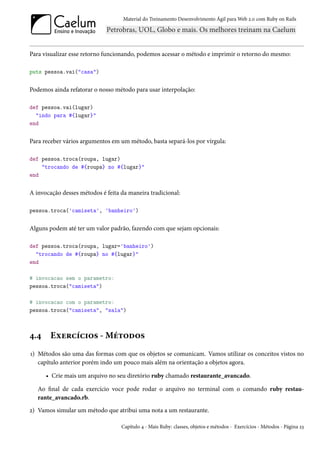 Material do Treinamento Desenvolvimento Ágil para Web 2.0 com Ruby on Rails




Para visualizar esse retorno funcionando, podemos acessar o método e imprimir o retorno do mesmo:

puts pessoa.vai("casa")


Podemos ainda refatorar o nosso método para usar interpolação:

def pessoa.vai(lugar)
  "indo para #{lugar}"
end


Para receber vários argumentos em um método, basta separá-los por vírgula:

def pessoa.troca(roupa, lugar)
    "trocando de #{roupa} no #{lugar}"
end


A invocação desses métodos é feita da maneira tradicional:

pessoa.troca('camiseta', 'banheiro')


Alguns podem até ter um valor padrão, fazendo com que sejam opcionais:

def pessoa.troca(roupa, lugar='banheiro')
  "trocando de #{roupa} no #{lugar}"
end

# invocacao sem o parametro:
pessoa.troca("camiseta")

# invocacao com o parametro:
pessoa.troca("camiseta", "sala")



4.4     Exercícios - Métodos
1) Métodos são uma das formas com que os objetos se comunicam. Vamos utilizar os conceitos vistos no
   capítulo anterior porém indo um pouco mais além na orientação a objetos agora.

      • Crie mais um arquivo no seu diretório ruby chamado restaurante_avancado.

   Ao final de cada exercício voce pode rodar o arquivo no terminal com o comando ruby restau-
   rante_avancado.rb.
2) Vamos simular um método que atribui uma nota a um restaurante.

                                   Capítulo 4 - Mais Ruby: classes, objetos e métodos - Exercícios - Métodos - Página 23
 