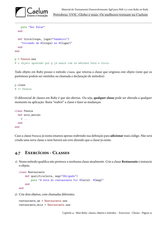 Material do Treinamento Desenvolvimento Ágil para Web 2.0 com Ruby on Rails




    puts "Sei Falar"
  end

  def troca(roupa, lugar="banheiro")
    "trocando de #{roupa} no #{lugar}"
  end
end

p = Pessoa.new
# o objeto apontado por p já nasce com os métodos fala e troca.


Todo objeto em Ruby possui o método class, que retorna a classe que originou este objeto (note que os
parênteses podem ser omitidos na chamada e declaração de métodos):

p.class
# => Pessoa


O diferencial de classes em Ruby é que são abertas. Ou seja, qualquer classe pode ser alterada a qualquer
momento na aplicação. Basta “reabrir” a classe e fazer as mudanças:

class Pessoa
  def novo_metodo
    # ...
  end
end


Caso a classe Pessoa já exista estamos apenas reabrindo sua definição para adicionar mais código. Não será
criada uma nova classe e nem haverá um erro dizendo que a classe já existe.



4.7    Exercícios - Classes
1) Nosso método qualifica não pertence a nenhuma classe atualmente. Crie a classe Restaurante e instancie
   o objeto.
   class Restaurante
       def qualifica(nota, msg="Obrigado")
           puts "A nota do restaurante foi #{nota}. #{msg}"
       end
   end

2) Crie dois objetos, com chamadas diferentes.
   restaurante_um = Restaurante.new
   restaurante_dois = Restaurante.new

                                    Capítulo 4 - Mais Ruby: classes, objetos e métodos - Exercícios - Classes - Página 25
 