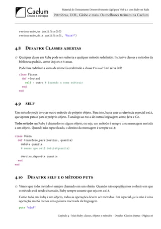 Material do Treinamento Desenvolvimento Ágil para Web 2.0 com Ruby on Rails




   restaurante_um.qualifica(10)
   restaurante_dois.qualifica(1, "Ruim!")



4.8    Desafio: Classes abertas
1) Qualquer classe em Ruby pode ser reaberta e qualquer método redefinido. Inclusive classes e métodos da
   biblioteca padrão, como Object e Fixnum.
   Podemos redefinir a soma de números reabrindo a classe Fixnum? Isto seria útil?
   class Fixnum
     def +(outro)
       self - outro # fazendo a soma subtrair
     end
   end



4.9    self
Um método pode invocar outro método do próprio objeto. Para isto, basta usar a referência especial self,
que aponta para o para o próprio objeto. É análogo ao this de outras linguagens como Java e C#.

Todo método em Ruby é chamado em algum objeto, ou seja, um método é sempre uma mensagem enviada
a um objeto. Quando não especificado, o destino da mensagem é sempre self:

class Conta
  def transfere_para(destino, quantia)
    debita quantia
    # mesmo que self.debita(quantia)

    destino.deposita quantia
  end
end



4.10     Desafio: self e o método puts
1) Vimos que todo método é sempre chamado em um objeto. Quando não especificamos o objeto em que
   o método está sendo chamado, Ruby sempre assume que seja em self.
   Como tudo em Ruby é um objeto, todas as operações devem ser métodos. Em especial, puts não é uma
   operação, muito menos uma palavra reservada da linguagem.
   puts "ola!"

                                Capítulo 4 - Mais Ruby: classes, objetos e métodos - Desafio: Classes abertas - Página 26
 
