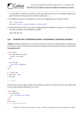 Material do Treinamento Desenvolvimento Ágil para Web 2.0 com Ruby on Rails




   Em qual objeto é chamado o método puts? Por que podemos chamar puts em qualquer lugar do pro-
   grama? (dentro de classes, dentro de métodos, fora de tudo, ...)
2) Se podemos chamar puts em qualquer self, por que o código abaixo não funciona? (Teste!)
   obj = "uma string"
   obj.puts "todos os objetos possuem o método puts?"

3) (opcional) Pesquise onde (em que classe ou algo parecido) está definido o método puts. Uma boa dica é
   usar a documentação oficial da biblioteca padrão:

   http://ruby-doc.org



4.11    Atributos e propriedades: acessores e modificadores
Atributos, também conhecidos como variáveis de instância, em Ruby são sempre privados e começam com
@. Não há como alterá-los de fora da classe; apenas os métodos de um objeto podem alterar os seus atributos
(encapsulamento!).

class Pessoa
  def muda_nome(novo_nome)
    @nome = novo_nome
  end

  def diz_nome
    "meu nome é #{@nome}"
  end
end

p = Pessoa.new
p.muda_nome "João"
p.diz_nome

# => "João"

Podemos fazer com que algum código seja executado na criação de um objeto. Para isso, todo objeto pode
ter um método especial, chamado de initialize:

class Pessoa
  def initialize
    puts "Criando nova Pessoa"
  end
end
Pessoa.new
# => "Criando nova Pessoa"

          Capítulo 4 - Mais Ruby: classes, objetos e métodos - Atributos e propriedades: acessores e modificadores - Página 27
 