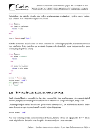 Material do Treinamento Desenvolvimento Ágil para Web 2.0 com Ruby on Rails




Os initializers são métodos privados (não podem ser chamados de fora da classe) e podem receber parâme-
tros. Veremos mais sobre métodos privados adiante.

class Pessoa
  def initialize(nome)
    @nome = nome
  end
end

joao = Pessoa.new("João")


Métodos acessores e modificadores são muito comuns e dão a idéia de propriedades. Existe uma convenção
para a definição destes métodos, que a maioria dos desenvolvedores Ruby segue (assim como Java tem a
convenção para getters e setters):

class Pessoa
  def nome # acessor
    @nome
  end

  def nome=(novo_nome)
    @nome = novo_nome
  end
end

pessoa = Pessoa.new
pessoa.nome=("José")
puts pessoa.nome
# => "José"



4.12     Syntax Sugar: facilitando a sintaxe
Desde o início, Matz teve como objetivo claro fazer com que Ruby fosse uma linguagem extremamente legível.
Portanto, sempre que houver oportunidade de deixar determinado código mais legível, Ruby o fará.

Um exemplo importante é o modificador que acabamos de ver (nome=). Os parenteses na chamada de mé-
todos são quase sempre opcionais, desde que não haja ambiguidades:

pessoa.nome= "José"


Para ficar bastante parecido com uma simples atribuição, bastaria colocar um espaço antes do '='. Priori-
zando a legibilidade, Ruby abre mão da rigidez sintática em alguns casos, como este:


                        Capítulo 4 - Mais Ruby: classes, objetos e métodos - Syntax Sugar: facilitando a sintaxe - Página 28
 